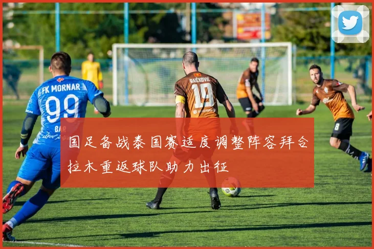 国足备战泰国赛适度调整阵容拜合拉木重返球队助力出征