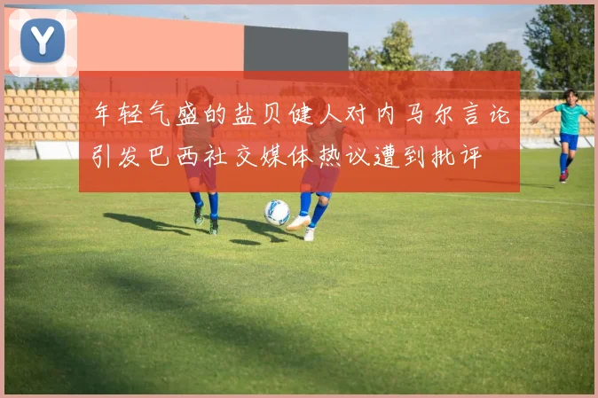 年轻气盛的盐贝健人对内马尔言论引发巴西社交媒体热议遭到批评