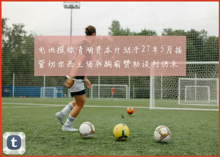 电讯报称清湖资本计划于27年5月接管切尔西主场和胸前赞助谈判仍未取得进展
