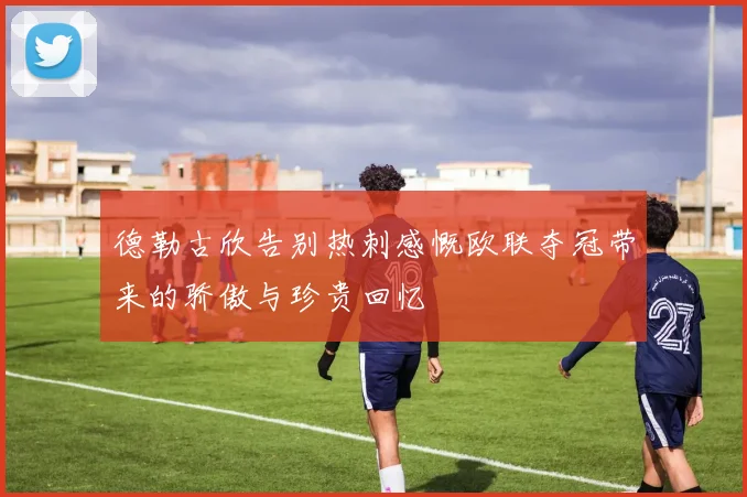 德勒古欣告别热刺感慨欧联夺冠带来的骄傲与珍贵回忆