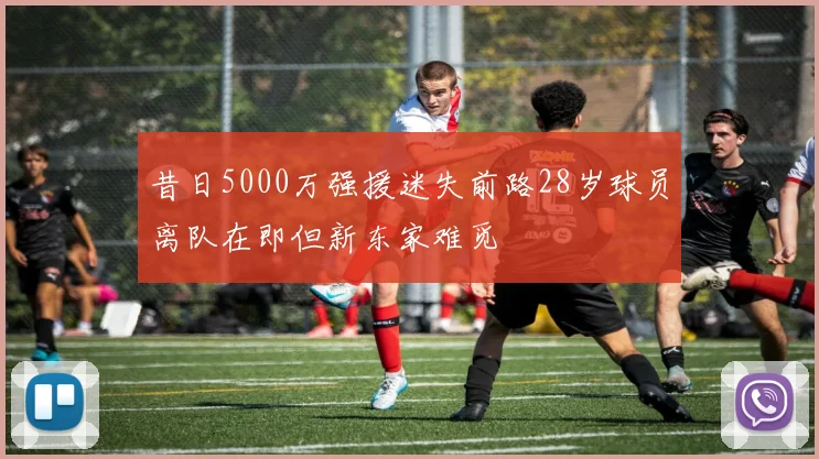 昔日5000万强援迷失前路28岁球员离队在即但新东家难觅