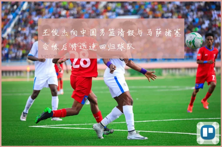 王俊杰向中国男篮请假与马萨诸塞合练后将迅速回归球队
