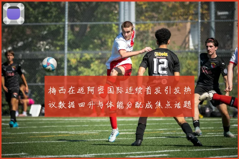 梅西在迈阿密国际连续首发引发热议数据回升与体能分配成焦点话题