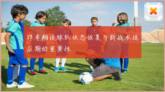 邓卓翔谈球队状态恢复与新战术适应期的重要性