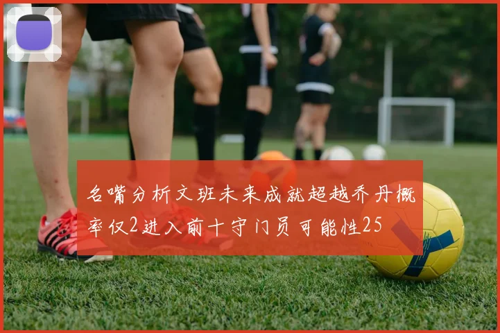 名嘴分析文班未来成就超越乔丹概率仅2进入前十守门员可能性25