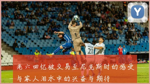 老六回忆被交易至尼克斯时的感受与家人泪水中的兴奋与期待