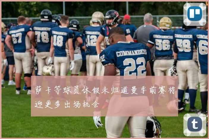 萨卡等球员休假未归道曼季前赛将迎更多出场机会