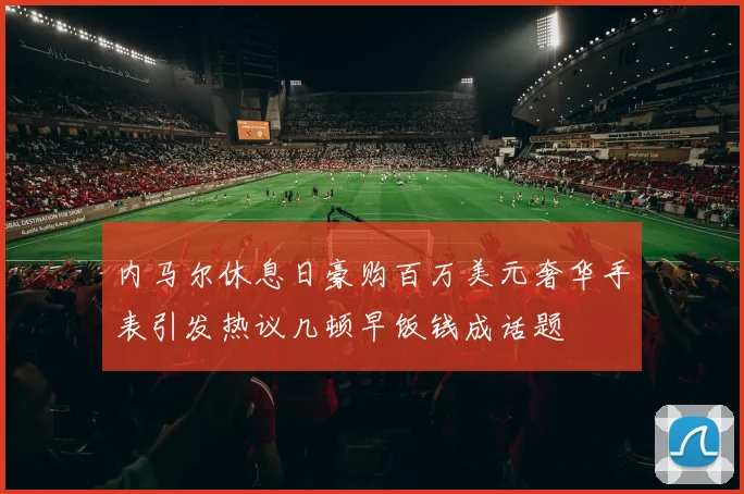 内马尔休息日豪购百万美元奢华手表引发热议几顿早饭钱成话题