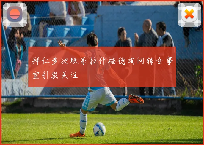 拜仁多次联系拉什福德询问转会事宜引发关注
