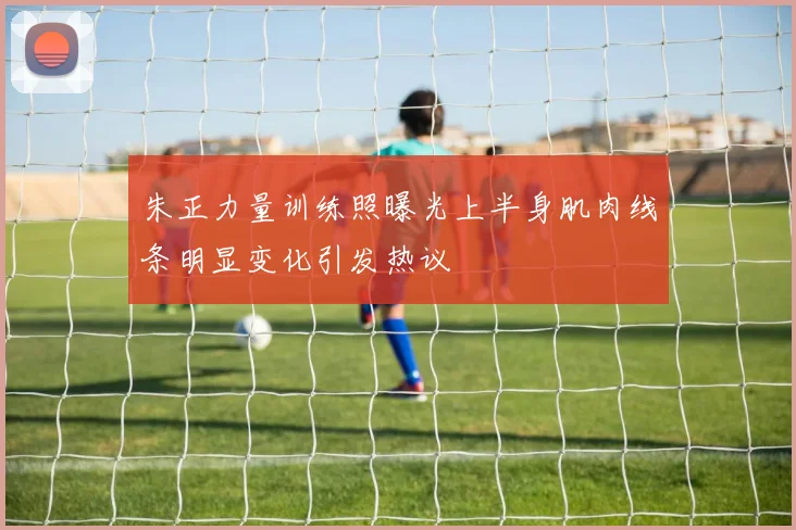 朱正力量训练照曝光上半身肌肉线条明显变化引发热议