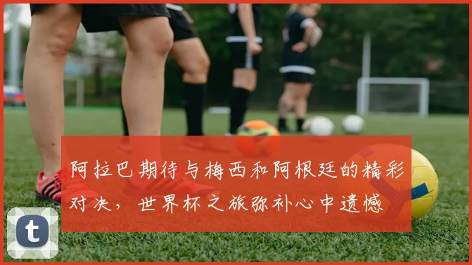 阿拉巴期待与梅西和阿根廷的精彩对决，世界杯之旅弥补心中遗憾