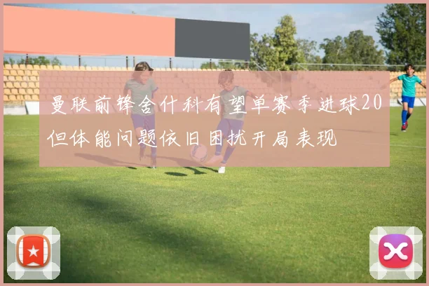 曼联前锋舍什科有望单赛季进球20但体能问题依旧困扰开局表现