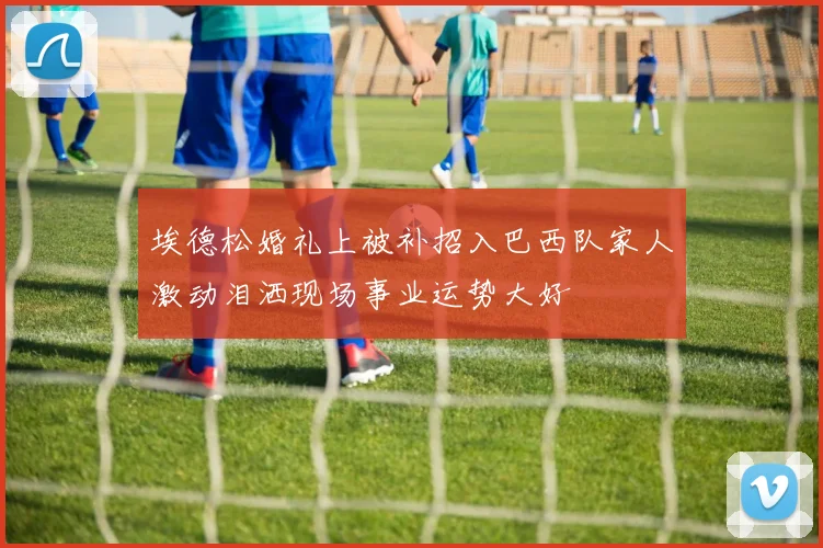 埃德松婚礼上被补招入巴西队家人激动泪洒现场事业运势大好