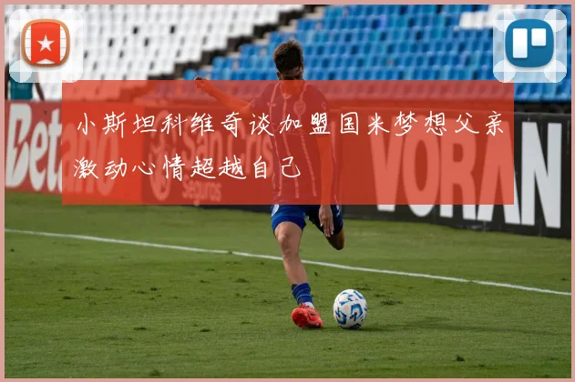 小斯坦科维奇谈加盟国米梦想父亲激动心情超越自己