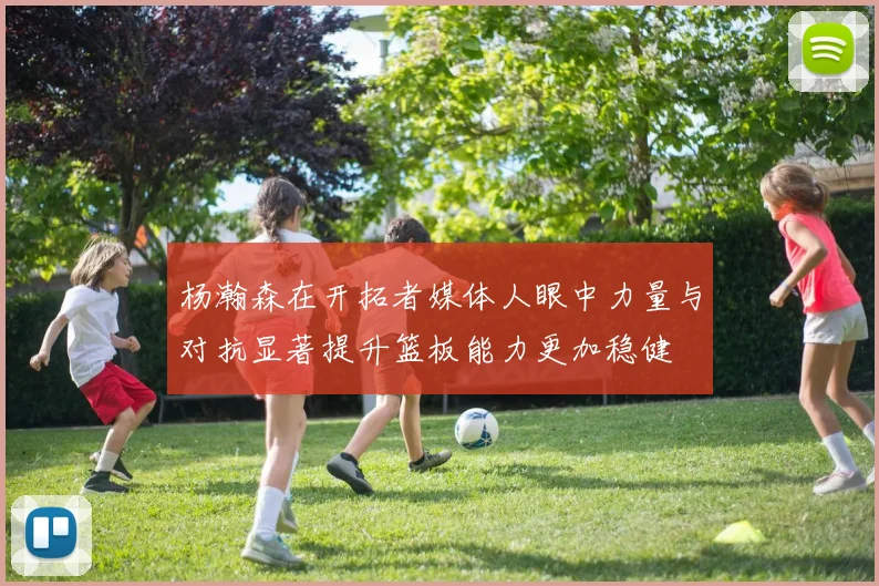 杨瀚森在开拓者媒体人眼中力量与对抗显著提升篮板能力更加稳健